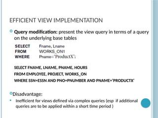 Chapter 9-80
EFFICIENT VIEW IMPLEMENTATION
 Query modification: present the view query in terms of a query
on the underlying base tables
SELECT FNAME, LNAME, PNAME, HOURS
FROM EMPLOYEE, PROJECT, WORKS_ON
WHERE SSN=ESSN AND PNO=PNUMBER AND PNAME=‘PRODUCTX’
Disadvantage:
 Inefficient for views defined via complex queries (esp if additional
queries are to be applied within a short time period )
 