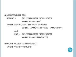 A) UPDATE WORKS_ON1
SET PNO = (SELECT PNUMBER FROM PROJECT
WHERE PNAME=‘XYZ’)
WHERE ESSN IN (SELECT SSN FROM EMPLOYEE
WHERE LNAME=‘SMITH’ AND FNAME=‘JOHN’)
AND
PNO = (SELECT PNUMBER FROM PROJECT
WHERE PNAME=‘PRODUCTX’)
B)UPDATE PROJECT SET PNAME=‘XYZ’
WHERE PNAME=‘PRODUCTX’
Slide
8-83
 
