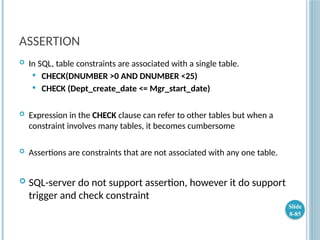 ASSERTION
 In SQL, table constraints are associated with a single table.
 CHECK(DNUMBER >0 AND DNUMBER <25)
 CHECK (Dept_create_date <= Mgr_start_date)
 Expression in the CHECK clause can refer to other tables but when a
constraint involves many tables, it becomes cumbersome
 Assertions are constraints that are not associated with any one table.
 SQL-server do not support assertion, however it do support
trigger and check constraint
Slide
8-85
 