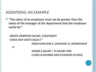 Chapter 9-86
ASSERTIONS: AN EXAMPLE
 “The salary of an employee must not be greater than the
salary of the manager of the department that the employee
works for’’
CREATE ASSERTION SALARY_CONSTRAINT
CHECK (NOT EXISTS (SELECT *
FROM EMPLOYEE E, EMPLOYEE M, DEPARTMENT
D
WHERE E.SALARY > M.SALARY AND
E.DNO=D.NUMBER AND D.MGRSSN=M.SSN))
 