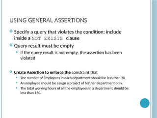 Chapter 9-87
USING GENERAL ASSERTIONS
 Specify a query that violates the condition; include
inside a NOT EXISTS clause
 Query result must be empty
 if the query result is not empty, the assertion has been
violated
 Create Assertion to enforce the constraint that
 The number of Employees in each department should be less than 20.
 An employee should be assign a project of hisher department only.
 The total working hours of all the employees in a department should be
less than 180.
 