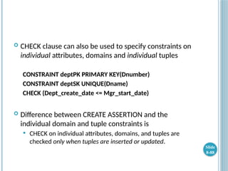  CHECK clause can also be used to specify constraints on
individual attributes, domains and individual tuples
CONSTRAINT deptPK PRIMARY KEY(Dnumber)
CONSTRAINT deptSK UNIQUE(Dname)
CHECK (Dept_create_date <= Mgr_start_date)
 Difference between CREATE ASSERTION and the
individual domain and tuple constraints is
 CHECK on individual attributes, domains, and tuples are
checked only when tuples are inserted or updated.
Slide
8-88
 
