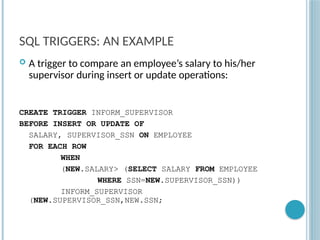 Chapter 9-90
SQL TRIGGERS: AN EXAMPLE
 A trigger to compare an employee’s salary to his/her
supervisor during insert or update operations:
CREATE TRIGGER INFORM_SUPERVISOR
BEFORE INSERT OR UPDATE OF
SALARY, SUPERVISOR_SSN ON EMPLOYEE
FOR EACH ROW
WHEN
(NEW.SALARY> (SELECT SALARY FROM EMPLOYEE
WHERE SSN=NEW.SUPERVISOR_SSN))
INFORM_SUPERVISOR
(NEW.SUPERVISOR_SSN,NEW.SSN;
 
