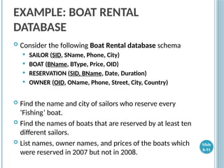 EXAMPLE: BOAT RENTAL
DATABASE
 Consider the following Boat Rental database schema
 SAILOR (SID, SName, Phone, City)
 BOAT (BName, BType, Price, OID)
 RESERVATION (SID, BName, Date, Duration)
 OWNER (OID, OName, Phone, Street, City, Country)
 Find the name and city of sailors who reserve every
‘Fishing’ boat.
 Find the names of boats that are reserved by at least ten
different sailors.
 List names, owner names, and prices of the boats which
were reserved in 2007 but not in 2008.
Slide
8-91
 