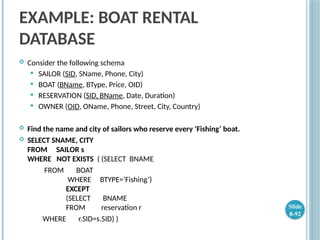 EXAMPLE: BOAT RENTAL
DATABASE
 Consider the following schema
 SAILOR (SID, SName, Phone, City)
 BOAT (BName, BType, Price, OID)
 RESERVATION (SID, BName, Date, Duration)
 OWNER (OID, OName, Phone, Street, City, Country)
 Find the name and city of sailors who reserve every ‘Fishing’ boat.
 SELECT SNAME, CITY
FROM SAILOR s
WHERE NOT EXISTS ( (SELECT BNAME
FROM BOAT
WHERE BTYPE=’Fishing’)
EXCEPT
(SELECT BNAME
FROM reservation r
WHERE r.SID=s.SID) )
Slide
8-92
 