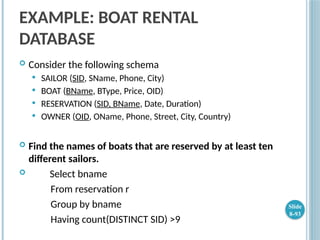 EXAMPLE: BOAT RENTAL
DATABASE
 Consider the following schema
 SAILOR (SID, SName, Phone, City)
 BOAT (BName, BType, Price, OID)
 RESERVATION (SID, BName, Date, Duration)
 OWNER (OID, OName, Phone, Street, City, Country)
 Find the names of boats that are reserved by at least ten
different sailors.
 Select bname
From reservation r
Group by bname
Having count(DISTINCT SID) >9
Slide
8-93
 