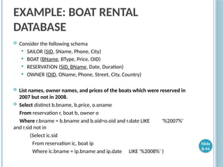 EXAMPLE: BOAT RENTAL
DATABASE
 Consider the following schema
 SAILOR (SID, SName, Phone, City)
 BOAT (BName, BType, Price, OID)
 RESERVATION (SID, BName, Date, Duration)
 OWNER (OID, OName, Phone, Street, City, Country)
 List names, owner names, and prices of the boats which were reserved in
2007 but not in 2008.
 Select distinct b.bname, b.price, o.oname
From reservation r, boat b, owner o
Where r.bname = b.bname and b.oid=o.oid and r.date LIKE '%2007%'
and r.sid not in
(Select ic.sid
From reservation ic, boat ip
Where ic.bname = ip.bname and ip.date LIKE '%2008%' )
Slide
8-94
 