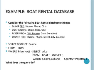 EXAMPLE: BOAT RENTAL DATABASE
 Consider the following Boat Rental database schema:
 SAILOR (SID, SName, Phone, City)
 BOAT (BName, BType, Price, OID)
 RESERVATION (SID, BName, Date, Duration)
 OWNER (OID, OName, Phone, Street, City, Country)
 SELECT DISTINCT Bname
 FROM BOAT
 WHERE Price > ALL (SELECT price
FROM BOAT b , OWNER o
WHERE b.oid=o.oid and Country=‘Pakistan’ )
What does the query do?
 