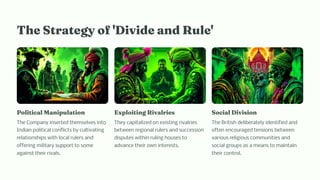 T e Strategy of 'Divide a d Rule'
Political Ma ipulatio
The Company inserted themselves into
Indian political conflicts by cultivating
relationships with local rulers and
offering military support to some
against their rivals.
Exploiti g Rivalrie
They capitalized on existing rivalries
between regional rulers and succession
disputes within ruling houses to
advance their own interests.
Social Divi io
The British deliberately identified and
often encouraged tensions between
various religious communities and
social groups as a means to maintain
their control.
 