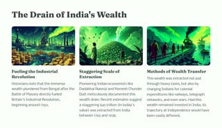 T e Drai of I dia' Wealt
Fueli g t e I du trial
Revolutio
Historians note that the immense
wealth plundered from Bengal after the
Battle of Plassey directly fueled
Britain's Industrial Revolution,
beginning around 1760.
Staggeri g Scale of
Extractio
Pioneering Indian economists like
Dadabhai Naoroji and Romesh Chunder
Dutt meticulously documented this
wealth drain. Recent estimates suggest
a staggering $45 trillion (in today's
value) was extracted from India
between 1765 and 1938.
Met od of Wealt Tra fer
This wealth was extracted not just
through heavy taxes, but also by
charging Indians for colonial
expenditures like railways, telegraph
networks, and even wars. Had this
wealth remained invested in India, its
trajectory at Independence would have
been vastly different.
 
