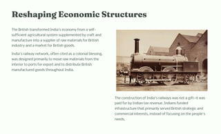 Re api g Eco o ic Structure
The British transformed India's economy from a self-
sufficient agricultural system supplemented by craft and
manufacture into a supplier of raw materials for British
industry and a market for British goods.
India's railway network, often cited as a colonial blessing,
was designed primarily to move raw materials from the
interior to ports for export and to distribute British
manufactured goods throughout India.
The construction of India's railways was not a gift4it was
paid for by Indian tax revenue. Indians funded
infrastructure that primarily served British strategic and
commercial interests, instead of focusing on the people's
needs.
 