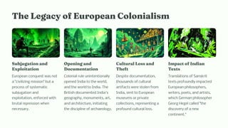 T e Legacy of Europea Colo iali
Subjugatio a d
Exploitatio
European conquest was not
a civilizing mission but a
process of systematic
subjugation and
exploitation, enforced with
brutal repression when
necessary.
Ope i g a d
Docu e tatio
Colonial rule unintentionally
opened India to the world,
and the world to India. The
British documented India's
geography, monuments, art,
and architecture, initiating
the discipline of archaeology.
Cultural Lo a d
T eft
Despite documentation,
thousands of cultural
artifacts were stolen from
India, sent to European
museums or private
collections, representing a
profound cultural loss.
I pact of I dia
Text
Translations of Sanskrit
texts profoundly impacted
European philosophers,
writers, poets, and artists,
which German philosopher
Georg Hegel called the
discovery of a new
continent.
 