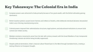 Key Takeaway : T e Colo ial Era i I dia
European powers were attracted to India primarily because of her great wealth, with the British ultimately gaining
dominance.
British taxation policies caused severe famines and millions of deaths, while deliberate deindustrialization devastated
India's once-thriving manufacturing sector.
Colonial powers imposed their administrative structures, legal systems, and educational institutions to ensure total
control over Indian society.
Multiple resistance movements arose from the late 18th century onward, with the Great Rebellion of 1857 temporarily
threatening colonial rule before being brutally suppressed.
Despite political domination, India's classical culture flowed back to the West through translated texts, creating a
lasting influence on European thought.
 