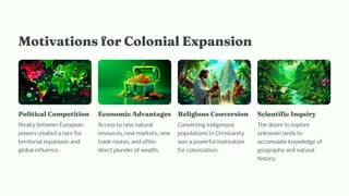 Motivatio for Colo ial Expa io
Political Co petitio
Rivalry between European
powers created a race for
territorial expansion and
global influence.
Eco o ic Adva tage
Access to new natural
resources, new markets, new
trade routes, and often
direct plunder of wealth.
Religiou Co ver io
Converting indigenous
populations to Christianity
was a powerful motivation
for colonization.
Scie tific I quiry
The desire to explore
unknown lands to
accumulate knowledge of
geography and natural
history.
 