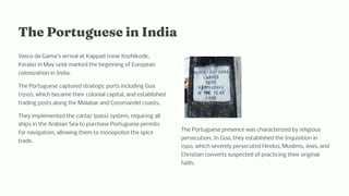 T e Portugue e i I dia
Vasco da Gama's arrival at Kappad (near Kozhikode,
Kerala) in May 1498 marked the beginning of European
colonization in India.
The Portuguese captured strategic ports including Goa
(1510), which became their colonial capital, and established
trading posts along the Malabar and Coromandel coasts.
They implemented the cartaz (pass) system, requiring all
ships in the Arabian Sea to purchase Portuguese permits
for navigation, allowing them to monopolize the spice
trade.
The Portuguese presence was characterized by religious
persecution. In Goa, they established the Inquisition in
1560, which severely persecuted Hindus, Muslims, Jews, and
Christian converts suspected of practicing their original
faith.
 