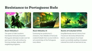 Re i ta ce to Portugue e Rule
Ra i Abbakka I
The queen of Ullal (southern
Karnataka) famously thwarted
Portuguese attempts to take over her
port town in the 16th century by
forming strategic alliances with
neighboring kingdoms.
Ra i Abbakka II
Continuing her predecessor's
resistance, Rani Abbakka II famously
created fireballs from coconut shells to
set several ships of the Portuguese
navy ablaze.
Battle of Colac el (1741)
King Marthanda Varma's forces from
Travancore decisively defeated the
Dutch, a rare instance of an Asian
power successfully repelling a European
colonial force both on land and at sea.
 