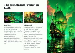 T e Dutc a d Fre c i
I dia
T e Dutc
Arrived in the early 17th century,
focusing on commercial
dominance in the spice trade. They
established key trading posts in
Surat, Bharuch, Cochin,
Nagapattinam, and
Masulipatnam. Their influence
waned significantly after their
defeat at the Battle of Colachel in
1741.
T e Fre c
Established their first trading post
in Surat (1668) and later in
Pondicherry (1674). Governor-
General Dupleix introduced
colonial strategies, training Indian
soldiers (sepoys) and
implementing indirect rule through
local puppet rulers. French
ambitions were curtailed during
the Carnatic Wars (1746-1763),
limiting their presence to
Pondicherry and a few smaller
enclaves.
 