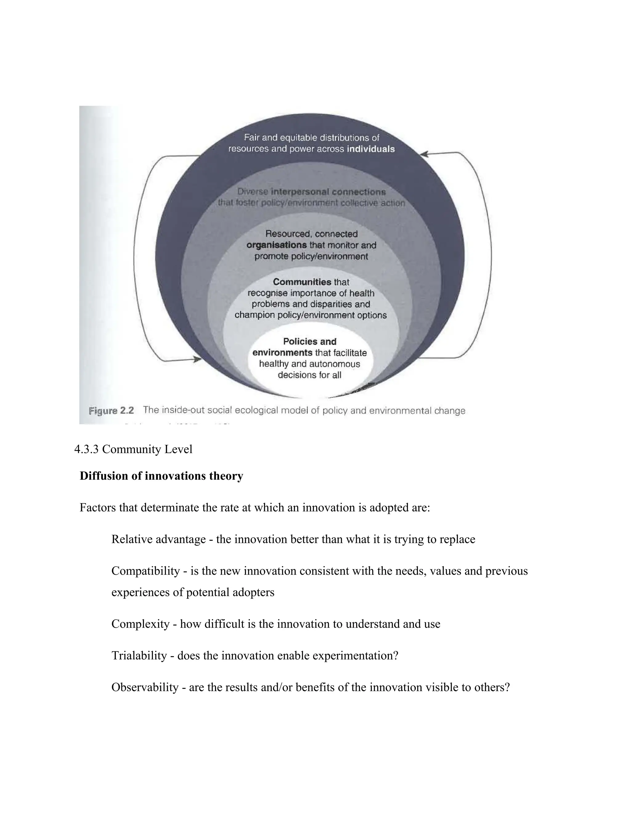 4.3.3 Community Level
Diffusion of innovations theory
Factors that determinate the rate at which an innovation is adopted are:
Relative advantage - the innovation better than what it is trying to replace
Compatibility - is the new innovation consistent with the needs, values and previous
experiences of potential adopters
Complexity - how difficult is the innovation to understand and use
Trialability - does the innovation enable experimentation?
Observability - are the results and/or benefits of the innovation visible to others?
 