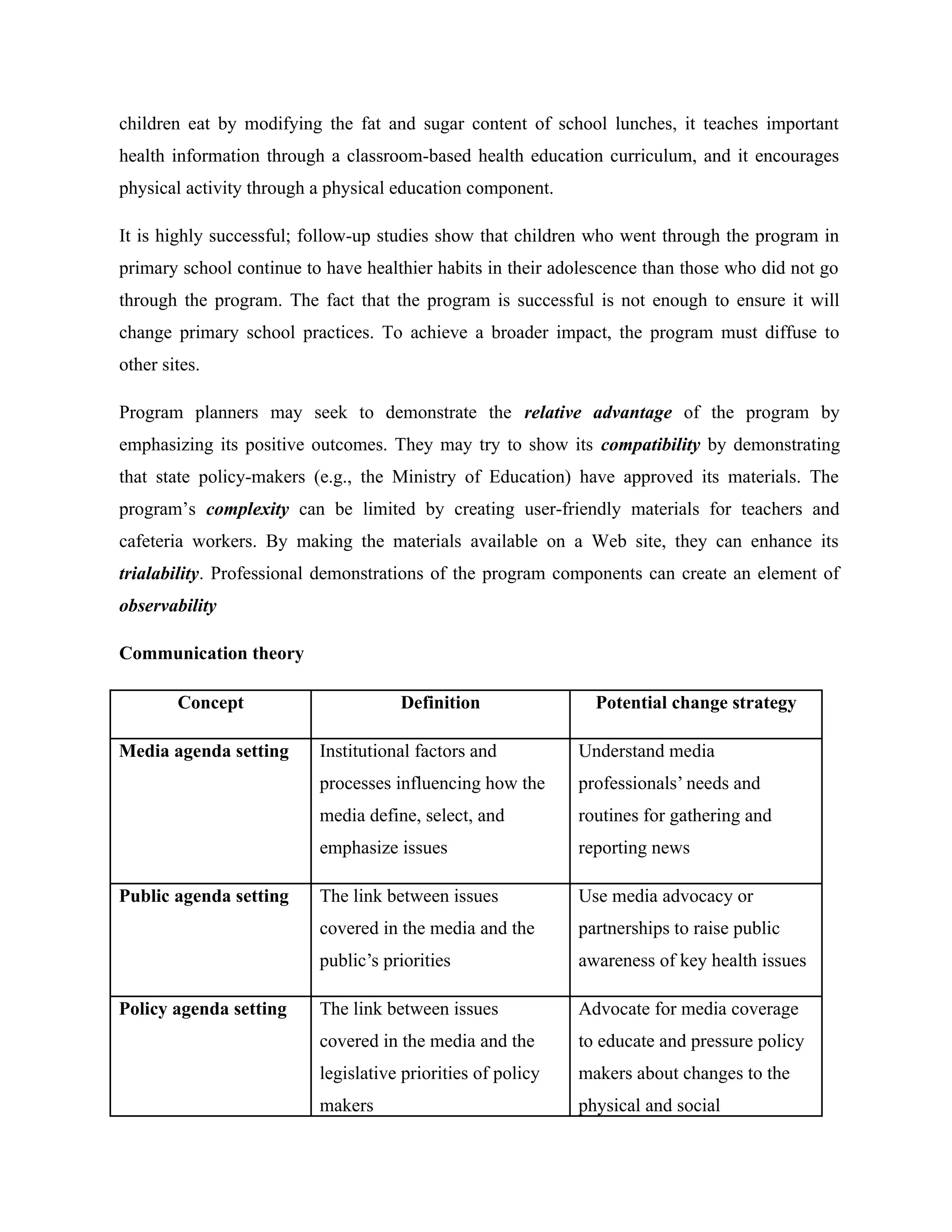 children eat by modifying the fat and sugar content of school lunches, it teaches important
health information through a classroom-based health education curriculum, and it encourages
physical activity through a physical education component.
It is highly successful; follow-up studies show that children who went through the program in
primary school continue to have healthier habits in their adolescence than those who did not go
through the program. The fact that the program is successful is not enough to ensure it will
change primary school practices. To achieve a broader impact, the program must diffuse to
other sites.
Program planners may seek to demonstrate the relative advantage of the program by
emphasizing its positive outcomes. They may try to show its compatibility by demonstrating
that state policy-makers (e.g., the Ministry of Education) have approved its materials. The
program’s complexity can be limited by creating user-friendly materials for teachers and
cafeteria workers. By making the materials available on a Web site, they can enhance its
trialability. Professional demonstrations of the program components can create an element of
observability
Communication theory
Concept Definition Potential change strategy
Media agenda setting Institutional factors and
processes influencing how the
media define, select, and
emphasize issues
Understand media
professionals’ needs and
routines for gathering and
reporting news
Public agenda setting The link between issues
covered in the media and the
public’s priorities
Use media advocacy or
partnerships to raise public
awareness of key health issues
Policy agenda setting The link between issues
covered in the media and the
legislative priorities of policy
makers
Advocate for media coverage
to educate and pressure policy
makers about changes to the
physical and social
 