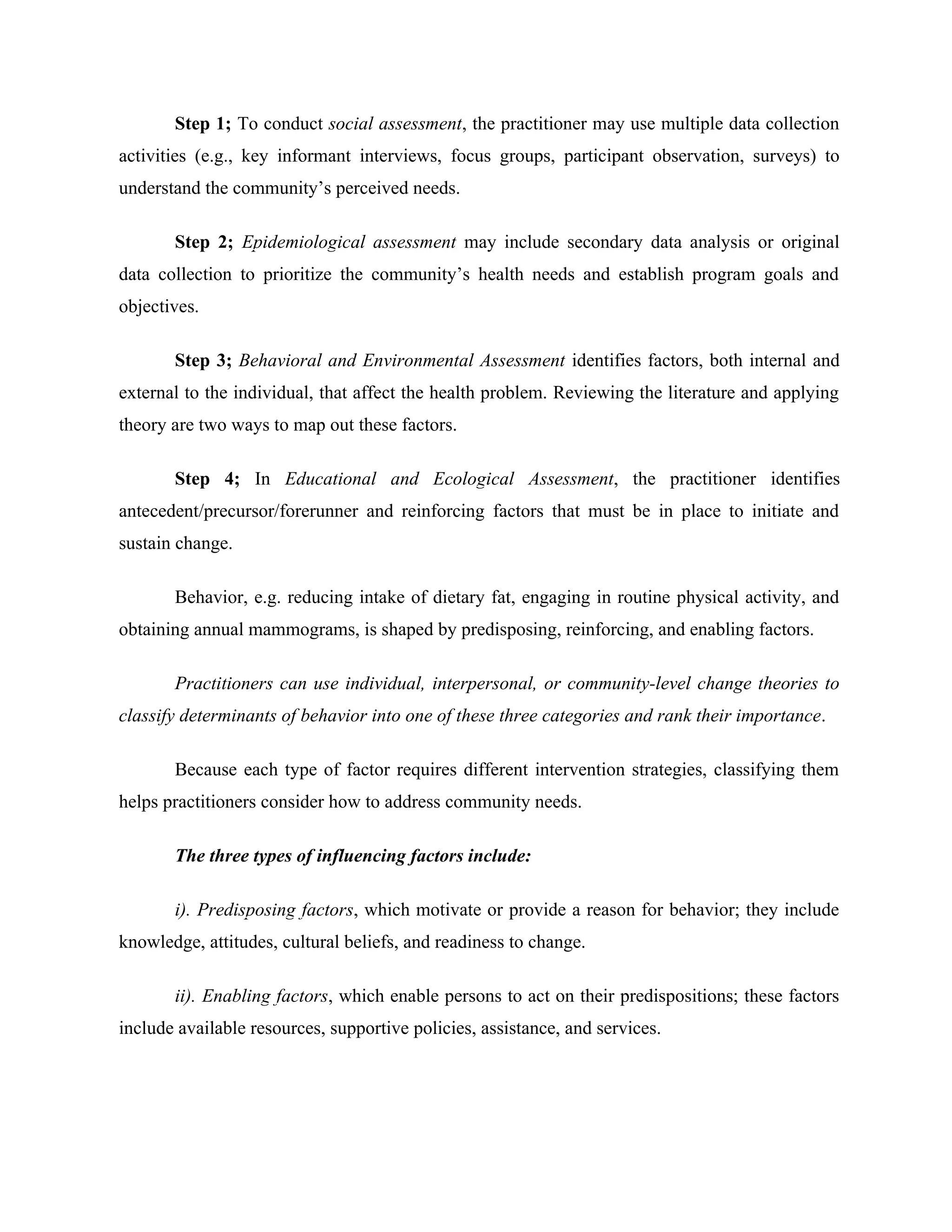 Step 1; To conduct social assessment, the practitioner may use multiple data collection
activities (e.g., key informant interviews, focus groups, participant observation, surveys) to
understand the community’s perceived needs.
Step 2; Epidemiological assessment may include secondary data analysis or original
data collection to prioritize the community’s health needs and establish program goals and
objectives.
Step 3; Behavioral and Environmental Assessment identifies factors, both internal and
external to the individual, that affect the health problem. Reviewing the literature and applying
theory are two ways to map out these factors.
Step 4; In Educational and Ecological Assessment, the practitioner identifies
antecedent/precursor/forerunner and reinforcing factors that must be in place to initiate and
sustain change.
Behavior, e.g. reducing intake of dietary fat, engaging in routine physical activity, and
obtaining annual mammograms, is shaped by predisposing, reinforcing, and enabling factors.
Practitioners can use individual, interpersonal, or community-level change theories to
classify determinants of behavior into one of these three categories and rank their importance.
Because each type of factor requires different intervention strategies, classifying them
helps practitioners consider how to address community needs.
The three types of influencing factors include:
i). Predisposing factors, which motivate or provide a reason for behavior; they include
knowledge, attitudes, cultural beliefs, and readiness to change.
ii). Enabling factors, which enable persons to act on their predispositions; these factors
include available resources, supportive policies, assistance, and services.
 