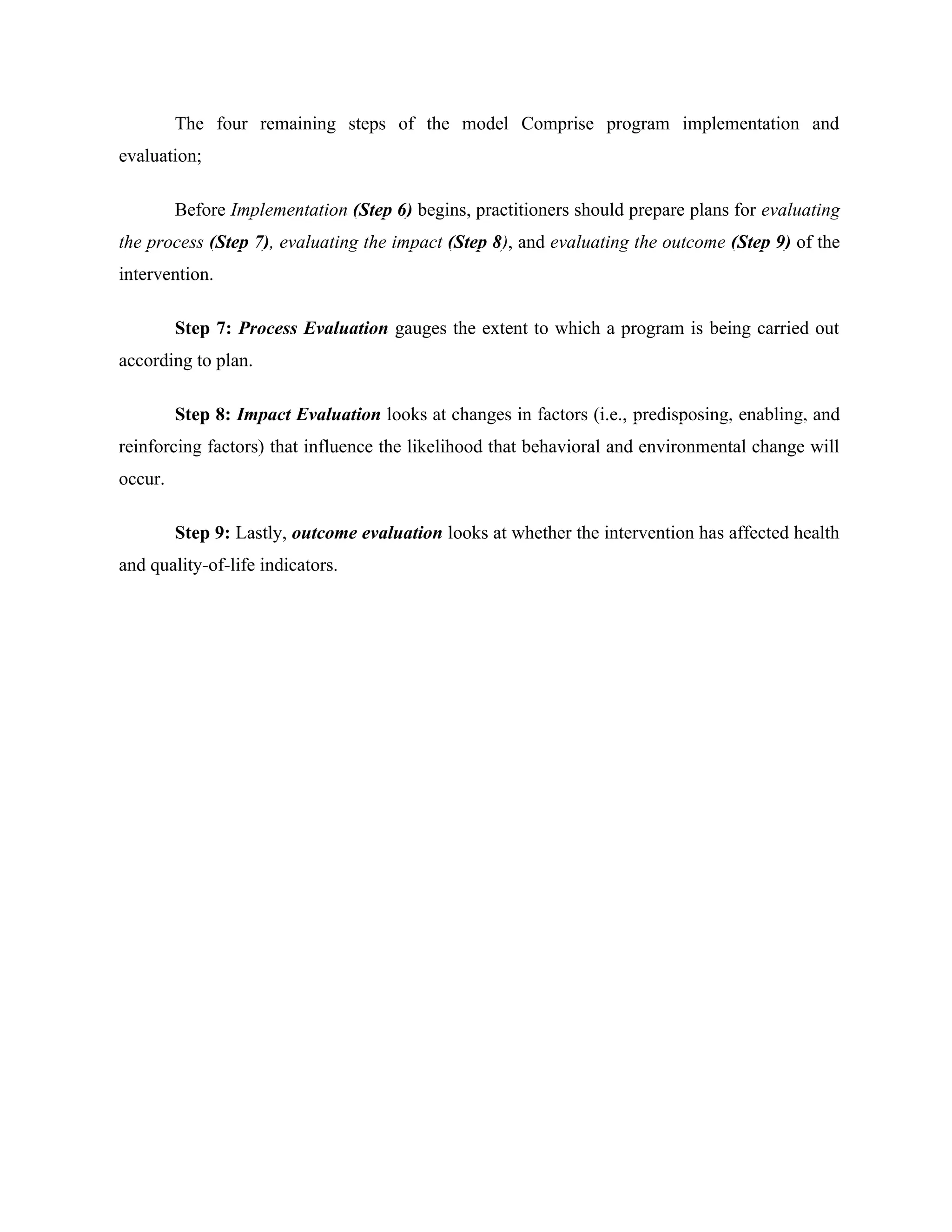 The four remaining steps of the model Comprise program implementation and
evaluation;
Before Implementation (Step 6) begins, practitioners should prepare plans for evaluating
the process (Step 7), evaluating the impact (Step 8), and evaluating the outcome (Step 9) of the
intervention.
Step 7: Process Evaluation gauges the extent to which a program is being carried out
according to plan.
Step 8: Impact Evaluation looks at changes in factors (i.e., predisposing, enabling, and
reinforcing factors) that influence the likelihood that behavioral and environmental change will
occur.
Step 9: Lastly, outcome evaluation looks at whether the intervention has affected health
and quality-of-life indicators.
 
