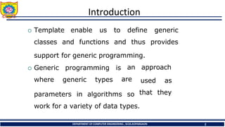 Introduction
DEPARTMENT OF COMPUTER ENGINEERING , SCOE,KOPARGAON 2
 Template enable us
classes and functions
to define
and thus
generic
provides
support for generic programming.
 Generic programming is
where generic types
an approach
are used as
that they
parameters in algorithms so
work for a variety of data types.
 