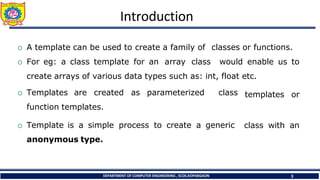 Introduction
DEPARTMENT OF COMPUTER ENGINEERING , SCOE,KOPARGAON 3
 A template can be used to create a family of classes or functions.
 For eg: a class template for an array class would enable us to
create arrays of various data types such as: int, float etc.
 Templates are created as parameterized class
function templates.
 Template is a simple process to create a generic
anonymous type.
templates or
class with an
 