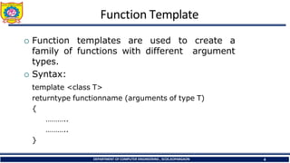 Function Template
DEPARTMENT OF COMPUTER ENGINEERING , SCOE,KOPARGAON 4
 Function templates are used to create a
family of functions with different argument
types.
 Syntax:
template <class T>
returntype functionname (arguments of type T)
{
………..
………..
}
 