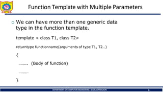 Function Template with Multiple Parameters
DEPARTMENT OF COMPUTER ENGINEERING , SCOE,KOPARGAON 6
 We can have more than one generic data
type in the function template.
template < class T1, class T2>
returntype functionname(arguments of type T1, T2…)
{
…….. (Body of function)
………
}
 