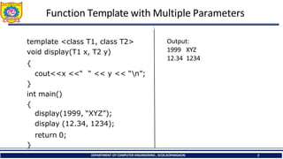Function Template with Multiple Parameters
template <class T1, class T2>
void display(T1 x, T2 y)
{
cout<<x <<“ “ << y << “n”;
}
int main()
{
display(1999, “XYZ”);
display (12.34, 1234);
return 0;
}
Output:
DEPARTMENT OF COMPUTER ENGINEERING , SCOE,KOPARGAON 7
1999 XYZ
12.34 1234
 