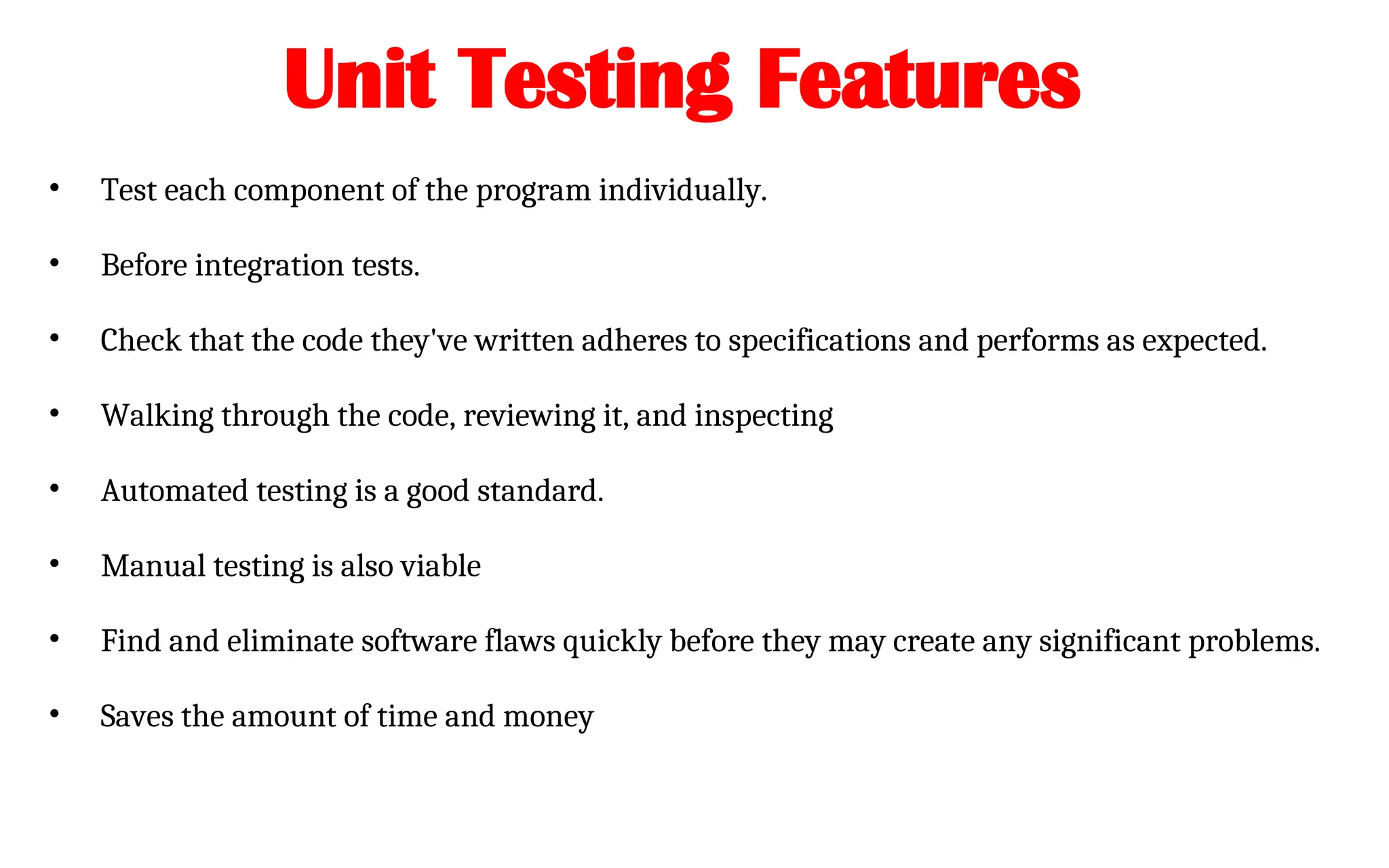 Unit Testing Features
• Test each component of the program individually.
• Before integration tests.
• Check that the code they've written adheres to specifications and performs as expected.
• Walking through the code, reviewing it, and inspecting
• Automated testing is a good standard.
• Manual testing is also viable
• Find and eliminate software flaws quickly before they may create any significant problems.
• Saves the amount of time and money
 