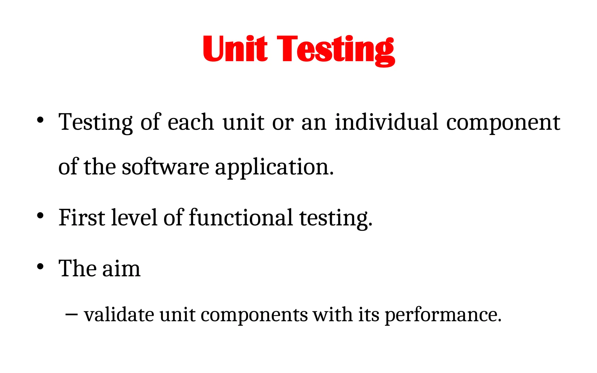 Unit Testing
• Testing of each unit or an individual component
of the software application.
• First level of functional testing.
• The aim
– validate unit components with its performance.
 