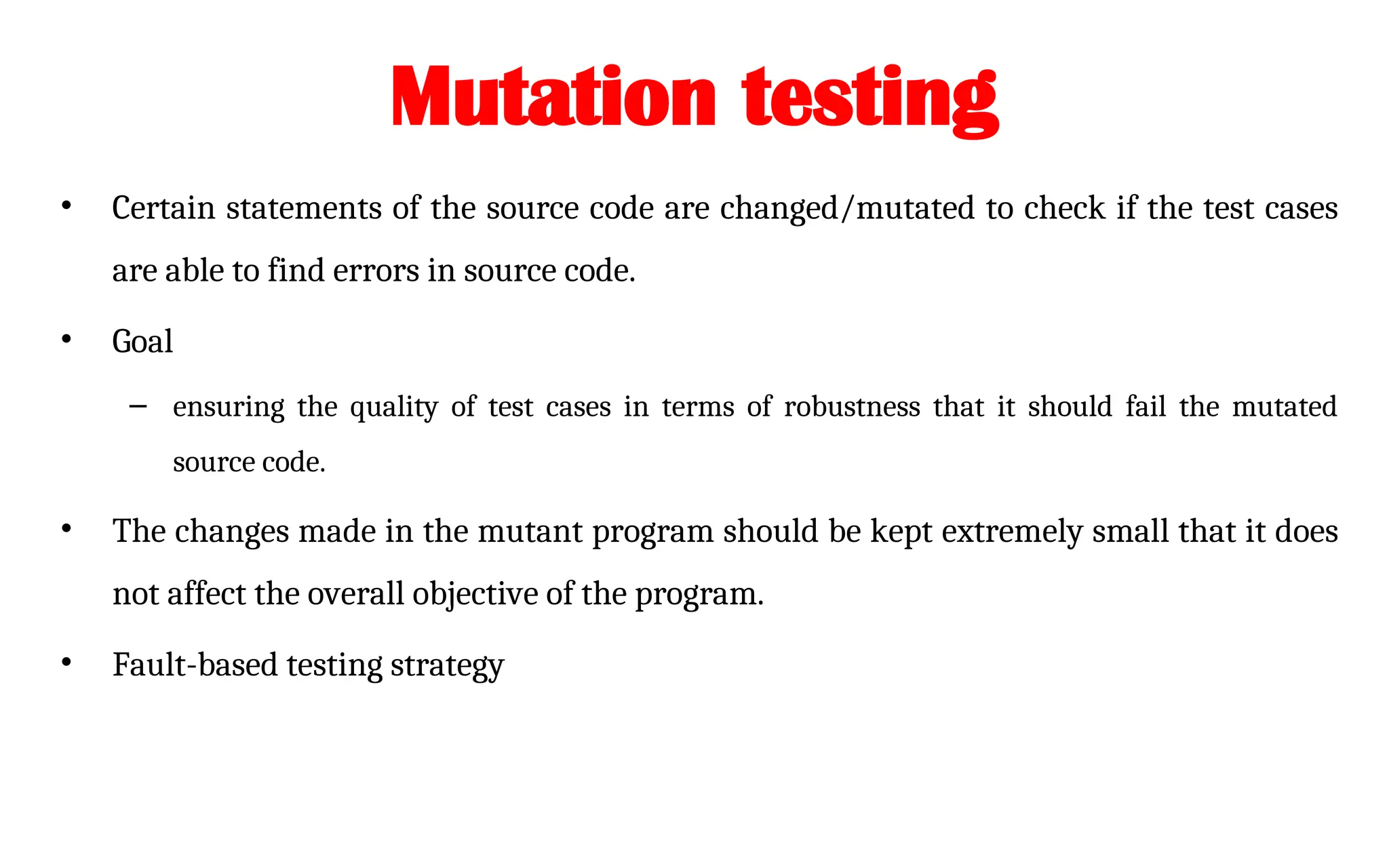 Mutation testing
• Certain statements of the source code are changed/mutated to check if the test cases
are able to find errors in source code.
• Goal
– ensuring the quality of test cases in terms of robustness that it should fail the mutated
source code.
• The changes made in the mutant program should be kept extremely small that it does
not affect the overall objective of the program.
• Fault-based testing strategy
 