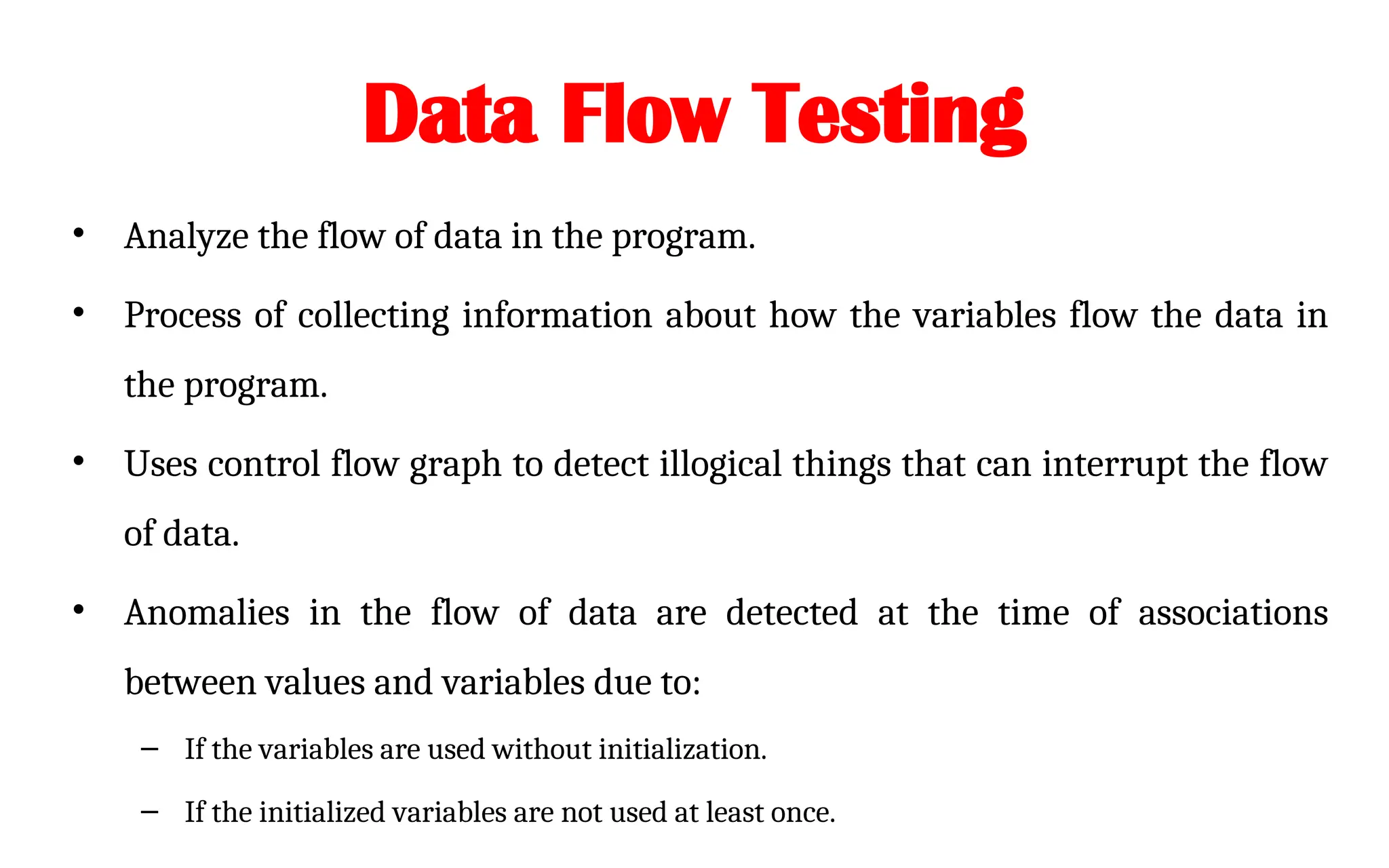 Data Flow Testing
• Analyze the flow of data in the program.
• Process of collecting information about how the variables flow the data in
the program.
• Uses control flow graph to detect illogical things that can interrupt the flow
of data.
• Anomalies in the flow of data are detected at the time of associations
between values and variables due to:
– If the variables are used without initialization.
– If the initialized variables are not used at least once.
 