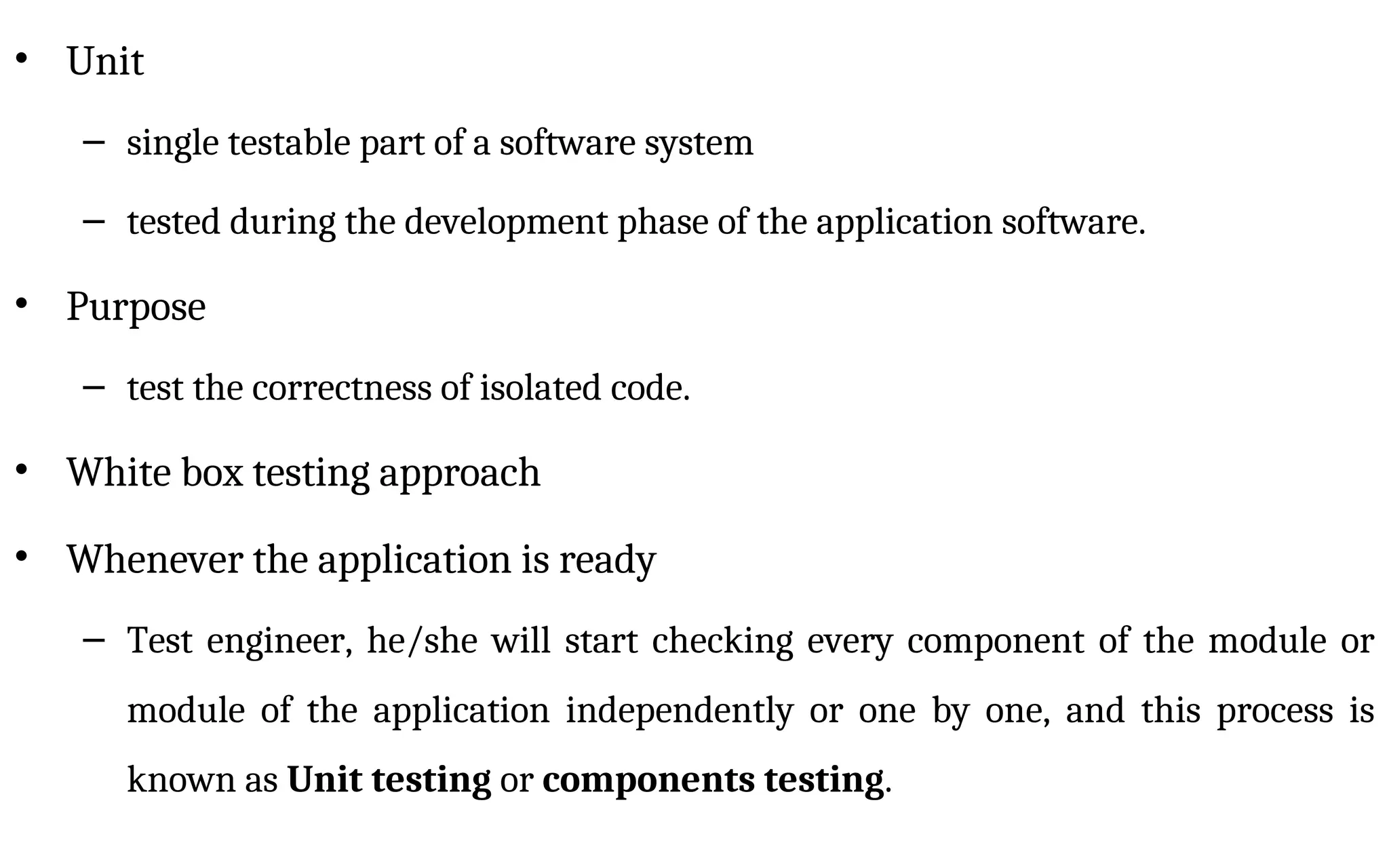 • Unit
– single testable part of a software system
– tested during the development phase of the application software.
• Purpose
– test the correctness of isolated code.
• White box testing approach
• Whenever the application is ready
– Test engineer, he/she will start checking every component of the module or
module of the application independently or one by one, and this process is
known as Unit testing or components testing.
 