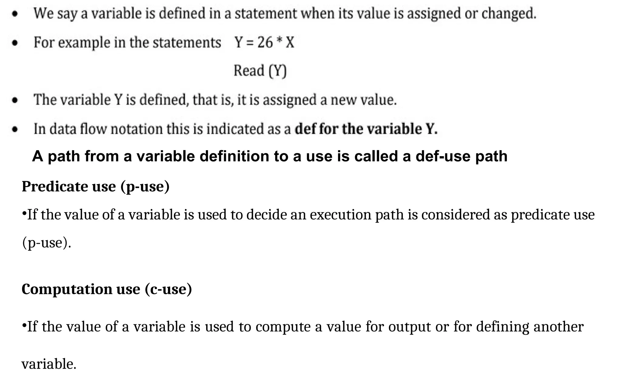 Predicate use (p-use)
•If the value of a variable is used to decide an execution path is considered as predicate use
(p-use).
Computation use (c-use)
•If the value of a variable is used to compute a value for output or for defining another
variable.
A path from a variable definition to a use is called a def-use path
 