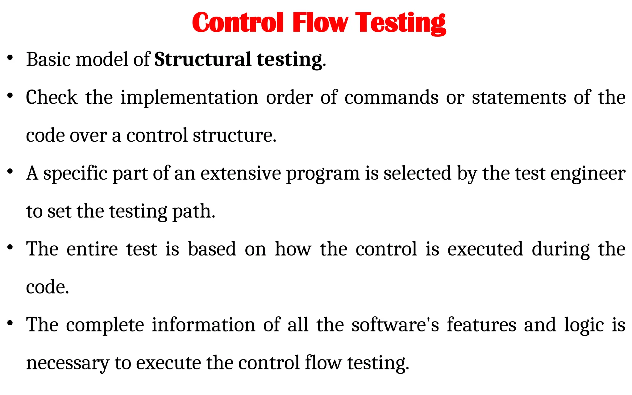 • Basic model of Structural testing.
• Check the implementation order of commands or statements of the
code over a control structure.
• A specific part of an extensive program is selected by the test engineer
to set the testing path.
• The entire test is based on how the control is executed during the
code.
• The complete information of all the software's features and logic is
necessary to execute the control flow testing.
Control Flow Testing
 