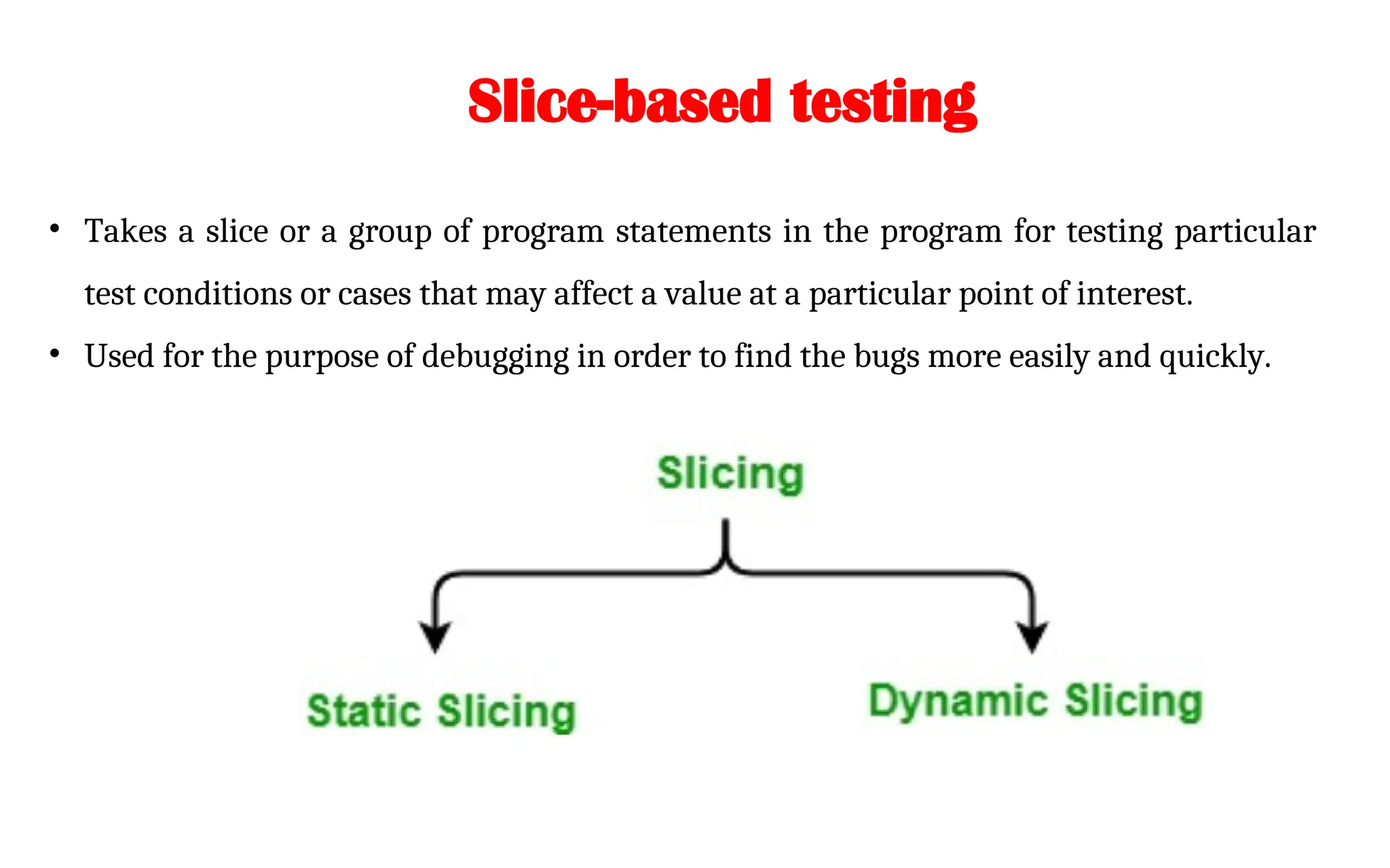 Slice-based testing
• Takes a slice or a group of program statements in the program for testing particular
test conditions or cases that may affect a value at a particular point of interest.
• Used for the purpose of debugging in order to find the bugs more easily and quickly.
 