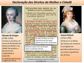A REVOLUÇÃOFRANCESA - PARADIGMA DAS REVOLUÇÕES LIBERAIS E BURGUESAS
Declaração dos Direitos da Mulher e Cidadã
Olympe de Gouges
(1748–1793).
Escritora e jornalista, foi
autora da Declaração dos
Direitos da Mulher e da
Cidadã. No entanto, o
documento foi
marginalizado e
esquecido.
Foi guilhotinada durante
o regime do Terror.
Preâmbulo da Declaração dos Direitos da Mulher
e da Cidadã, 1791
Jeanne Roland
(1754-1793).
Destacou-se na defesa
dos direitos das mulheres.
A sua ligação aos
girondinos determinou a
sua morte na guilhotina
aos 39 anos.
decidiram expor numa declaração
solene, os direitos naturais,
inalienáveis e sagrados da mulher […]
As mães, as filhas, as irmãs,
representantes da nação,
pedem para serem constituídas
em assembleia nacional […]
 