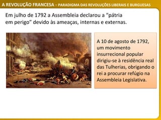 A REVOLUÇÃO FRANCESA - PARADIGMA DAS REVOLUÇÕES LIBERAIS E BURGUESAS
Em julho de 1792 a Assembleia declarou a “pátria
em perigo” devido às ameaças, internas e externas.
A 10 de agosto de 1792,
um movimento
insurrecional popular
dirigiu-se à residência real
das Tulherias, obrigando o
rei a procurar refúgio na
Assembleia Legislativa.
 