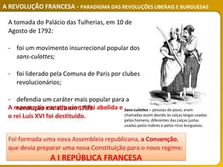 A REVOLUÇÃO FRANCESA - PARADIGMA DAS REVOLUÇÕES LIBERAIS E BURGUESAS
A tomada do Palácio das Tulherias, em 10 de
Agosto de 1792:
- foi um movimento insurrecional popular dos
sans-culottes;
- foi liderado pela Comuna de Paris por clubes
revolucionários;
- defendia um caráter mais popular para a
revolução iniciada em 1789.
A monarquia constitucional foi abolida e
o rei Luís XVI foi destituído.
Foi formada uma nova Assembleia republicana, a Convenção,
que devia preparar uma nova Constituição para o novo regime:
A I REPÚBLICA FRANCESA
Sans-culottes – pessoas do povo, eram
chamadas assim devido às calças largas usadas
pelos homens, diferentes das calças justas
usadas pelos nobres e pelos ricos burgueses.
 