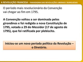 A REVOLUÇÃO FRANCESA - PARADIGMA DAS REVOLUÇÕES LIBERAIS E BURGUESAS
A Convenção voltou a ser dominada pelos
girondinos e foi redigida a nova Constituição de
1795, votada a 29 do Messidor (17 de agosto de
1795), que foi ratificada por plebiscito.
O período mais revolucionário da Convenção
vai chegar ao fim em 1795.
Iniciou-se um novo período político da Revolução –
o Diretório.
 