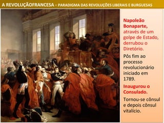 A REVOLUÇÃOFRANCESA - PARADIGMA DAS REVOLUÇÕES LIBERAIS E BURGUESAS
Napoleão
Bonaparte,
através de um
golpe de Estado,
derrubou o
Diretório.
Pôs fim ao
processo
revolucionário
iniciado em
1789.
Inaugurou o
Consulado.
Tornou-se cônsul
e depois cônsul
vitalício.
 