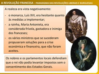 A REVOLUÇÃO FRANCESA - PARADIGMA DAS REVOLUÇÕES LIBERAIS E BURGUESAS
A realeza era vista negativamente:
‐ o monarca, Luís XVI, era hesitante quanto
às medidas a implementar;
‐ a rainha, Maria Antonieta, era
considerada frívola, gastadora e inimiga
dos franceses;
‐ os vários ministros que se sucederam
propuseram soluções para a crise
económica e financeira, que não foram
aceites.
Os nobres e os parlamentos locais defendiam
que o rei não podia levantar impostos sem o
consentimento dos Estados Gerais.
 