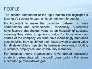 PEOPLE
The second component of the triple bottom line highlights a
business’s societal impact, or its commitment to people.
It’s important to make the distinction between a firm’s
shareholders and stakeholders. Traditionally, businesses
have favored shareholder value as an indicator of success,
meaning they strive to generate value for those who own
shares of the company. As firms have increasingly embraced
sustainability, they’ve shifted their focus toward creating value
for all stakeholders impacted by business decisions, including
customers, employees, and community members.
For instance, many organizations have formed successful
strategic partnerships with nonprofit organizations that share
a common purpose-driven goal.
 