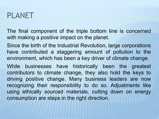 PLANET
The final component of the triple bottom line is concerned
with making a positive impact on the planet.
Since the birth of the Industrial Revolution, large corporations
have contributed a staggering amount of pollution to the
environment, which has been a key driver of climate change.
While businesses have historically been the greatest
contributors to climate change, they also hold the keys to
driving positive change. Many business leaders are now
recognizing their responsibility to do so. Adjustments like
using ethically sourced materials, cutting down on energy
consumption are steps in the right direction.
 