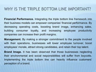 WHY IS THE TRIPLE BOTTOM LINE IMPORTANT?
Financial Performance. Integrating the triple bottom line framework into
their business models can empower companies’ financial performance. By
decreasing operating costs, boosting brand image, enhancing sales,
building consumer loyalty, and increasing employee productivity
companies can increase their profit margins.
Management. By making a stronger commitment to the people involved
with their operations, businesses will lower employee turnover, boost
employees’ morale, attract strong candidates, and retain their top talent.
Brand Image. It has been observed that those businesses neglecting
their environmental and social responsibilities will suffer from boycotts.
Implementing the triple bottom line can heavily influence customers’
perception of a brand.
 