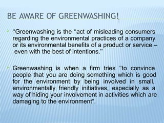 BE AWARE OF GREENWASHING!
 ‘‘Greenwashing is the ‘‘act of misleading consumers
regarding the environmental practices of a company
or its environmental benefits of a product or service –
even with the best of intentions.’’
 Greenwashing is when a firm tries ‘‘to convince
people that you are doing something which is good
for the environment by being involved in small,
environmentally friendly initiatives, especially as a
way of hiding your involvement in activities which are
damaging to the environment“.
 