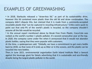 EXAMPLES OF GREENWASHING
• In 2018, Starbucks released a “straw-less lid,” as part of its sustainability drive,
however this lid contained more plastic than the old lid and straw combination. The
company didn’t dispute this, but claimed that it is made from a commonly-accepted
recyclable plastic that “can be captured in recycling infrastructure.” Critics were quick to
point out that only 9% of the world’s plastic is recycled, so the company shouldn’t
assume all the lids would be recycled.
• In the annual report mentioned above by Break Free From Plastic, Coca-Cola was
ranked as the world’s number 1 plastic polluter, it’s second consecutive year at the top.
In 2020, the company came under fire when it announced that it would not abandon
plastic bottles, saying that they were popular with customers.
At the time, a spokesperson said, “Globally, we have a commitment to get every bottle
back by 2030, so that none of it ends up as litter or in the oceans, and the plastic can be
recycled into new bottles.
Then, in June 2021, environmental organisation Earth Island Institute filed a lawsuit
against the beverage giant for falsely advertising that it is sustainable and eco-friendly
despite being the largest plastic polluter in the world.
 
