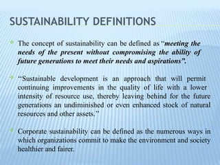 SUSTAINABILITY DEFINITIONS
 The concept of sustainability can be defined as “meeting the
needs of the present without compromising the ability of
future generations to meet their needs and aspirations”.
 ‘‘Sustainable development is an approach that will permit
continuing improvements in the quality of life with a lower
intensity of resource use, thereby leaving behind for the future
generations an undiminished or even enhanced stock of natural
resources and other assets.’’
 Corporate sustainability can be defined as the numerous ways in
which organizations commit to make the environment and society
healthier and fairer.
 